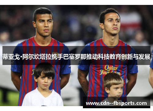 蒂亚戈·阿尔坎塔拉携手巴塞罗那推动科技教育创新与发展 蒂亚戈·阿尔坎塔拉携手巴塞罗那推动科技教育创新与发展