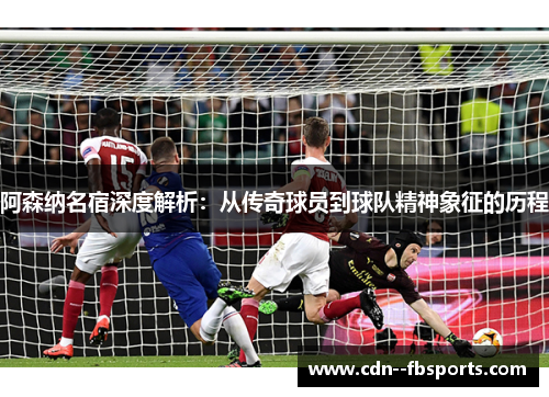 阿森纳名宿深度解析：从传奇球员到球队精神象征的历程