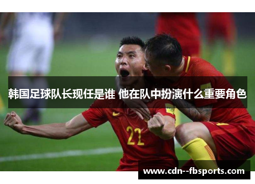 韩国足球队长现任是谁 他在队中扮演什么重要角色 韩国足球队长现任是谁 他在队中扮演什么重要角色