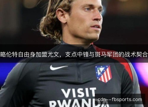 略伦特自由身加盟尤文，支点中锋与斑马军团的战术契合