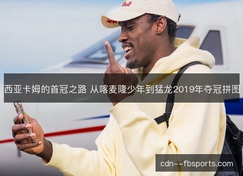 西亚卡姆的首冠之路 从喀麦隆少年到猛龙2019年夺冠拼图